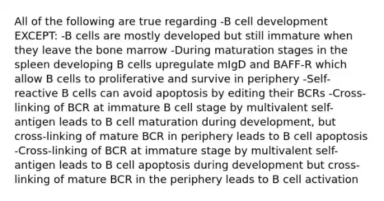 All of the following are true regarding -B cell development EXCEPT: -B cells are mostly developed but still immature when they leave the bone marrow -During maturation stages in the spleen developing B cells upregulate mIgD and BAFF-R which allow B cells to proliferative and survive in periphery -Self-reactive B cells can avoid apoptosis by editing their BCRs -Cross-linking of BCR at immature B cell stage by multivalent self-antigen leads to B cell maturation during development, but cross-linking of mature BCR in periphery leads to B cell apoptosis -Cross-linking of BCR at immature stage by multivalent self-antigen leads to B cell apoptosis during development but cross-linking of mature BCR in the periphery leads to B cell activation