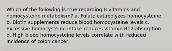 Which of the following is true regarding B vitamins and homocysteine metabolism? a. Folate catabolyzes homocysteine b. Biotin supplements reduce blood homocysteine levels c. Excessive homocysteine intake reduces vitamin B12 absorption d. High blood homocysteine levels correlate with reduced incidence of colon cancer