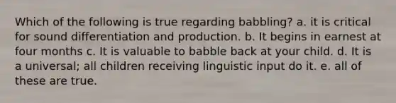 Which of the following is true regarding babbling? a. it is critical for sound differentiation and production. b. It begins in earnest at four months c. It is valuable to babble back at your child. d. It is a universal; all children receiving linguistic input do it. e. all of these are true.