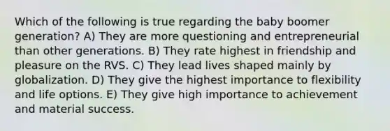 Which of the following is true regarding the baby boomer generation? A) They are more questioning and entrepreneurial than other generations. B) They rate highest in friendship and pleasure on the RVS. C) They lead lives shaped mainly by globalization. D) They give the highest importance to flexibility and life options. E) They give high importance to achievement and material success.