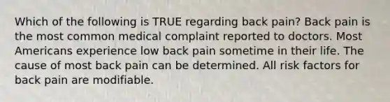 Which of the following is TRUE regarding back pain? Back pain is the most common medical complaint reported to doctors. Most Americans experience low back pain sometime in their life. The cause of most back pain can be determined. All risk factors for back pain are modifiable.