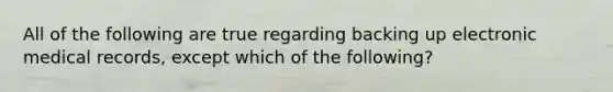 All of the following are true regarding backing up electronic medical records, except which of the following?