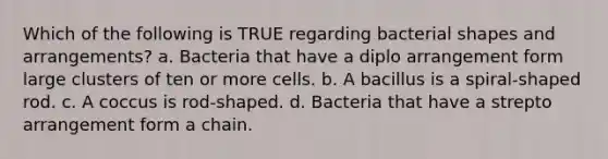 Which of the following is TRUE regarding bacterial shapes and arrangements? a. Bacteria that have a diplo arrangement form large clusters of ten or more cells. b. A bacillus is a spiral-shaped rod. c. A coccus is rod-shaped. d. Bacteria that have a strepto arrangement form a chain.