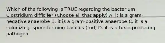 Which of the following is TRUE regarding the bacterium Clostridium difficile? (Choose all that apply) A. it is a gram-negative anaerobe B. it is a gram-positive anaerobe C. it is a colonizing, spore-forming bacillus (rod) D. it is a toxin-producing pathogen