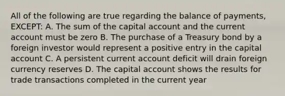 All of the following are true regarding the balance of payments, EXCEPT: A. The sum of the capital account and the current account must be zero B. The purchase of a Treasury bond by a foreign investor would represent a positive entry in the capital account C. A persistent current account deficit will drain foreign currency reserves D. The capital account shows the results for trade transactions completed in the current year