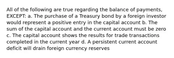 All of the following are true regarding the balance of payments, EXCEPT: a. The purchase of a Treasury bond by a foreign investor would represent a positive entry in the capital account b. The sum of the capital account and the current account must be zero c. The capital account shows the results for trade transactions completed in the current year d. A persistent current account deficit will drain foreign currency reserves