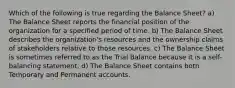 Which of the following is true regarding the Balance Sheet? a) The Balance Sheet reports the financial position of the organization for a specified period of time. b) The Balance Sheet describes the organization's resources and the ownership claims of stakeholders relative to those resources. c) The Balance Sheet is sometimes referred to as the Trial Balance because it is a self-balancing statement. d) The Balance Sheet contains both Temporary and Permanent accounts.