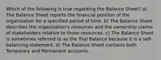 Which of the following is true regarding the Balance Sheet? a) The Balance Sheet reports the financial position of the organization for a specified period of time. b) The Balance Sheet describes the organization's resources and the ownership claims of stakeholders relative to those resources. c) The Balance Sheet is sometimes referred to as the Trial Balance because it is a self-balancing statement. d) The Balance Sheet contains both Temporary and Permanent accounts.