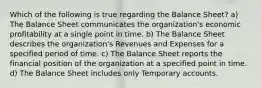 Which of the following is true regarding the Balance Sheet? a) The Balance Sheet communicates the organization's economic profitability at a single point in time. b) The Balance Sheet describes the organization's Revenues and Expenses for a specified period of time. c) The Balance Sheet reports the financial position of the organization at a specified point in time. d) The Balance Sheet includes only Temporary accounts.