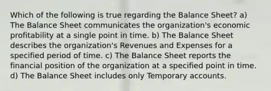 Which of the following is true regarding the Balance Sheet? a) The Balance Sheet communicates the organization's economic profitability at a single point in time. b) The Balance Sheet describes the organization's Revenues and Expenses for a specified period of time. c) The Balance Sheet reports the financial position of the organization at a specified point in time. d) The Balance Sheet includes only Temporary accounts.