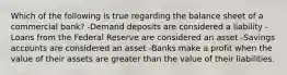 Which of the following is true regarding the balance sheet of a commercial bank? -Demand deposits are considered a liability -Loans from the Federal Reserve are considered an asset -Savings accounts are considered an asset -Banks make a profit when the value of their assets are greater than the value of their liabilities.