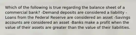 Which of the following is true regarding the balance sheet of a commercial bank? -Demand deposits are considered a liability -Loans from the Federal Reserve are considered an asset -Savings accounts are considered an asset -Banks make a profit when the value of their assets are <a href='https://www.questionai.com/knowledge/ktgHnBD4o3-greater-than' class='anchor-knowledge'>greater than</a> the value of their liabilities.