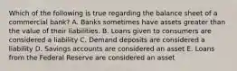 Which of the following is true regarding the balance sheet of a commercial bank? A. Banks sometimes have assets greater than the value of their liabilities. B. Loans given to consumers are considered a liability C. Demand deposits are considered a liability D. Savings accounts are considered an asset E. Loans from the Federal Reserve are considered an asset