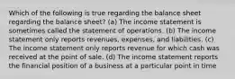 Which of the following is true regarding the balance sheet regarding the balance sheet? (a) The income statement is sometimes called the statement of operations. (b) The income statement only reports revenues, expenses, and liabilities. (c) The income statement only reports revenue for which cash was received at the point of sale. (d) The income statement reports the financial position of a business at a particular point in time