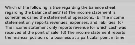 Which of the following is true regarding the balance sheet regarding the balance sheet? (a) The income statement is sometimes called the statement of operations. (b) The income statement only reports revenues, expenses, and liabilities. (c) The income statement only reports revenue for which cash was received at the point of sale. (d) The income statement reports the financial position of a business at a particular point in time