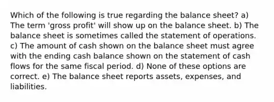 Which of the following is true regarding the balance sheet? a) The term 'gross profit' will show up on the balance sheet. b) The balance sheet is sometimes called the statement of operations. c) The amount of cash shown on the balance sheet must agree with the ending cash balance shown on the statement of cash flows for the same fiscal period. d) None of these options are correct. e) The balance sheet reports assets, expenses, and liabilities.