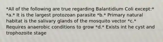 *All of the following are true regarding Balantidium Coli except:* *a.* It is the largest protozoan parasite *b.* Primary natural habitat is the salivary glands of the mosquito vector *c.* Requires anaerobic conditions to grow *d.* Exists int he cyst and trophozoite stage