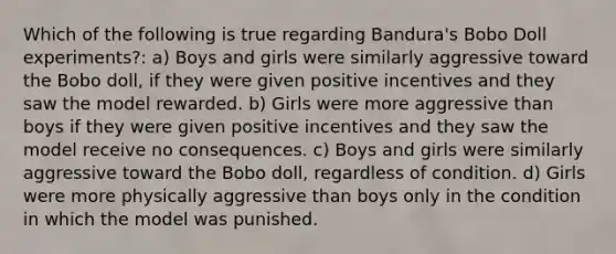 Which of the following is true regarding Bandura's Bobo Doll experiments?: a) Boys and girls were similarly aggressive toward the Bobo doll, if they were given positive incentives and they saw the model rewarded. b) Girls were more aggressive than boys if they were given positive incentives and they saw the model receive no consequences. c) Boys and girls were similarly aggressive toward the Bobo doll, regardless of condition. d) Girls were more physically aggressive than boys only in the condition in which the model was punished.