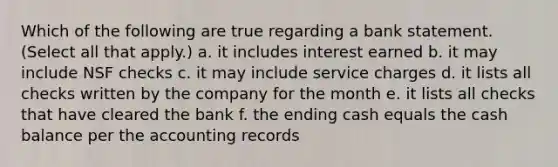 Which of the following are true regarding a bank statement. (Select all that apply.) a. it includes interest earned b. it may include NSF checks c. it may include service charges d. it lists all checks written by the company for the month e. it lists all checks that have cleared the bank f. the ending cash equals the cash balance per the accounting records