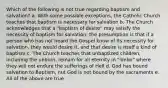 Which of the following is not true regarding baptism and salvation? a. With some possible exceptions, the Catholic Church teaches that baptism is necessary for salvation b. The Church acknowledges that a "baptism of desire" may satisfy the necessity of baptism for salvation; the presumption is that if a person who has not heard the Gospel know of its necessity for salvation, they would desire it, and that desire is itself a kind of baptism c. The Church teaches that unbaptized children, including the unborn, remain for all eternity in "limbo" where they will not endure the sufferings of Hell d. God has bound salvation to Baptism, nut God is not bound by the sacraments e. All of the above are true