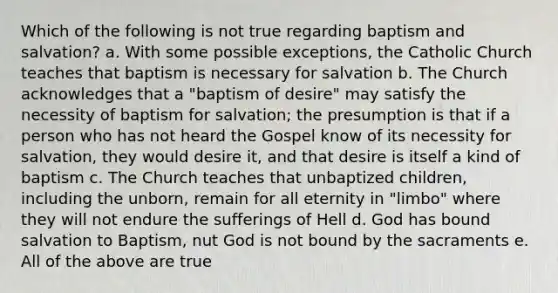 Which of the following is not true regarding baptism and salvation? a. With some possible exceptions, the Catholic Church teaches that baptism is necessary for salvation b. The Church acknowledges that a "baptism of desire" may satisfy the necessity of baptism for salvation; the presumption is that if a person who has not heard the Gospel know of its necessity for salvation, they would desire it, and that desire is itself a kind of baptism c. The Church teaches that unbaptized children, including the unborn, remain for all eternity in "limbo" where they will not endure the sufferings of Hell d. God has bound salvation to Baptism, nut God is not bound by the sacraments e. All of the above are true