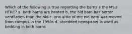 Which of the following is true regarding the barns a the MSU HTRC? a. both barns are heated b. the old barn has better ventilation than the old c. one aisle of the old barn was moved from campus in the 1950s d. shredded newspaper is used as bedding in both barns