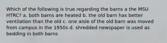 Which of the following is true regarding the barns a the MSU HTRC? a. both barns are heated b. the old barn has better ventilation than the old c. one aisle of the old barn was moved from campus in the 1950s d. shredded newspaper is used as bedding in both barns