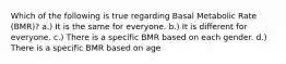 Which of the following is true regarding Basal Metabolic Rate (BMR)? a.) It is the same for everyone. b.) It is different for everyone. c.) There is a specific BMR based on each gender. d.) There is a specific BMR based on age