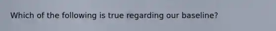 Which of the following is true regarding our baseline?