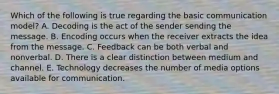 Which of the following is true regarding the basic communication​ model? A. Decoding is the act of the sender sending the message. B. Encoding occurs when the receiver extracts the idea from the message. C. Feedback can be both verbal and nonverbal. D. There is a clear distinction between medium and channel. E. Technology decreases the number of media options available for communication.