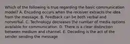 Which of the following is true regarding the basic communication​ model? A. Encoding occurs when the receiver extracts the idea from the message. B. Feedback can be both verbal and nonverbal. C. Technology decreases the number of media options available for communication. D. There is a clear distinction between medium and channel. E. Decoding is the act of the sender sending the message