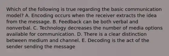 Which of the following is true regarding the basic communication​ model? A. Encoding occurs when the receiver extracts the idea from the message. B. Feedback can be both verbal and nonverbal. C. Technology decreases the number of media options available for communication. D. There is a clear distinction between medium and channel. E. Decoding is the act of the sender sending the message