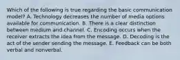 Which of the following is true regarding the basic communication​ model? A. Technology decreases the number of media options available for communication. B. There is a clear distinction between medium and channel. C. Encoding occurs when the receiver extracts the idea from the message. D. Decoding is the act of the sender sending the message. E. Feedback can be both verbal and nonverbal.