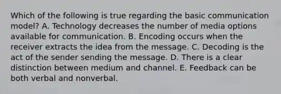 Which of the following is true regarding the basic communication​ model? A. Technology decreases the number of media options available for communication. B. Encoding occurs when the receiver extracts the idea from the message. C. Decoding is the act of the sender sending the message. D. There is a clear distinction between medium and channel. E. Feedback can be both verbal and nonverbal.