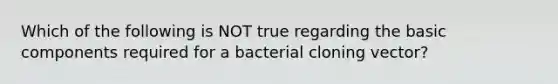 Which of the following is NOT true regarding the basic components required for a bacterial cloning vector?