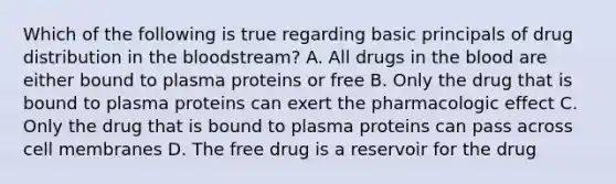 Which of the following is true regarding basic principals of drug distribution in the bloodstream? A. All drugs in the blood are either bound to plasma proteins or free B. Only the drug that is bound to plasma proteins can exert the pharmacologic effect C. Only the drug that is bound to plasma proteins can pass across cell membranes D. The free drug is a reservoir for the drug