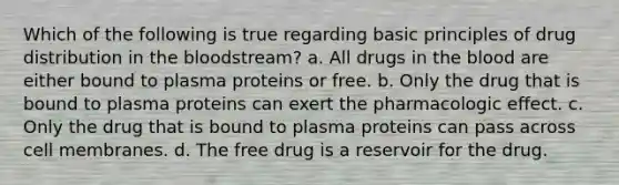 Which of the following is true regarding basic principles of drug distribution in the bloodstream? a. All drugs in the blood are either bound to plasma proteins or free. b. Only the drug that is bound to plasma proteins can exert the pharmacologic effect. c. Only the drug that is bound to plasma proteins can pass across cell membranes. d. The free drug is a reservoir for the drug.