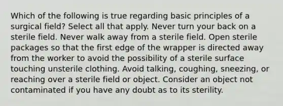 Which of the following is true regarding basic principles of a surgical field? Select all that apply. Never turn your back on a sterile field. Never walk away from a sterile field. Open sterile packages so that the first edge of the wrapper is directed away from the worker to avoid the possibility of a sterile surface touching unsterile clothing. Avoid talking, coughing, sneezing, or reaching over a sterile field or object. Consider an object not contaminated if you have any doubt as to its sterility.