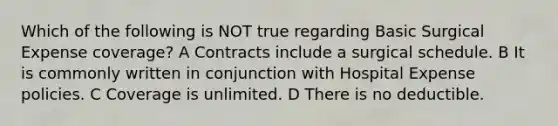 Which of the following is NOT true regarding Basic Surgical Expense coverage? A Contracts include a surgical schedule. B It is commonly written in conjunction with Hospital Expense policies. C Coverage is unlimited. D There is no deductible.