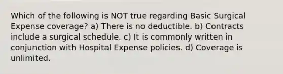 Which of the following is NOT true regarding Basic Surgical Expense coverage? a) There is no deductible. b) Contracts include a surgical schedule. c) It is commonly written in conjunction with Hospital Expense policies. d) Coverage is unlimited.