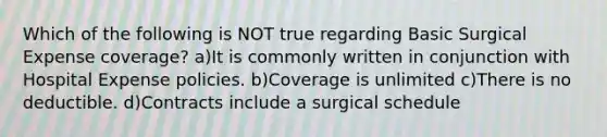 Which of the following is NOT true regarding Basic Surgical Expense coverage? a)It is commonly written in conjunction with Hospital Expense policies. b)Coverage is unlimited c)There is no deductible. d)Contracts include a surgical schedule