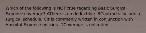 Which of the following is NOT true regarding Basic Surgical Expense coverage? AThere is no deductible. BContracts include a surgical schedule. CIt is commonly written in conjunction with Hospital Expense policies. DCoverage is unlimited.