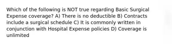 Which of the following is NOT true regarding Basic Surgical Expense coverage? A) There is no deductible B) Contracts include a surgical schedule C) It is commonly written in conjunction with Hospital Expense policies D) Coverage is unlimited