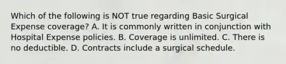 Which of the following is NOT true regarding Basic Surgical Expense coverage? A. It is commonly written in conjunction with Hospital Expense policies. B. Coverage is unlimited. C. There is no deductible. D. Contracts include a surgical schedule.