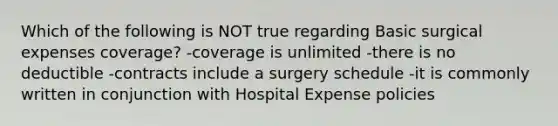 Which of the following is NOT true regarding Basic surgical expenses coverage? -coverage is unlimited -there is no deductible -contracts include a surgery schedule -it is commonly written in conjunction with Hospital Expense policies