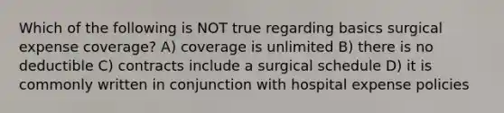 Which of the following is NOT true regarding basics surgical expense coverage? A) coverage is unlimited B) there is no deductible C) contracts include a surgical schedule D) it is commonly written in conjunction with hospital expense policies