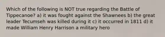 Which of the following is NOT true regarding the Battle of Tippecanoe? a) it was fought against the Shawnees b) the great leader Tecumseh was killed during it c) it occurred in 1811 d) it made William Henry Harrison a military hero
