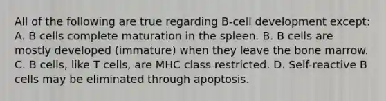 All of the following are true regarding B-cell development except: A. B cells complete maturation in the spleen. B. B cells are mostly developed (immature) when they leave the bone marrow. C. B cells, like T cells, are MHC class restricted. D. Self-reactive B cells may be eliminated through apoptosis.