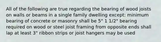 All of the following are true regarding the bearing of wood joists on walls or beams in a single family dwelling except: minimum bearing of concrete or masonry shall be 5" 1 1/2" bearing required on wood or steel joist framing from opposite ends shall lap at least 3" ribbon strips or joist hangers may be used