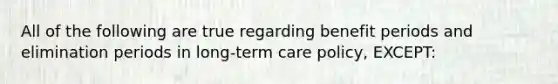 All of the following are true regarding benefit periods and elimination periods in long-term care policy, EXCEPT: